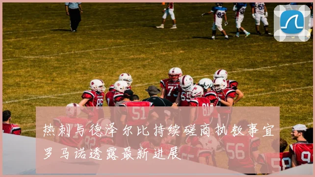 热刺与德泽尔比持续磋商执教事宜罗马诺透露最新进展