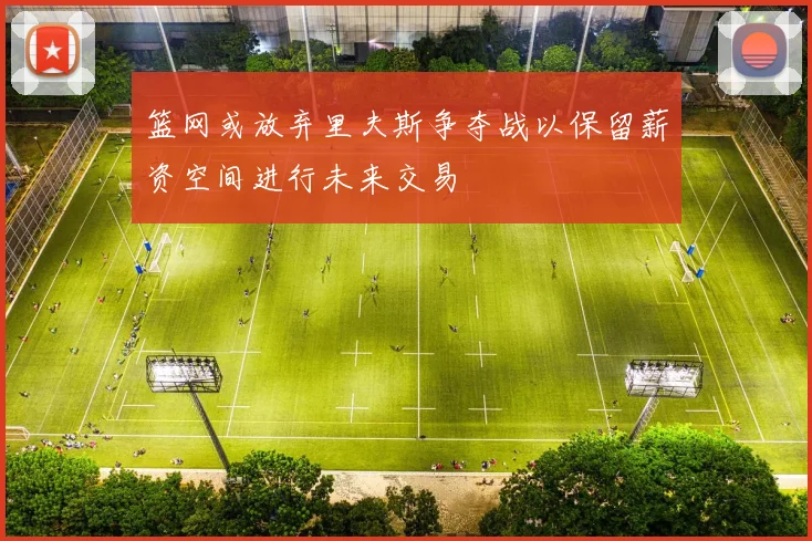 篮网或放弃里夫斯争夺战以保留薪资空间进行未来交易