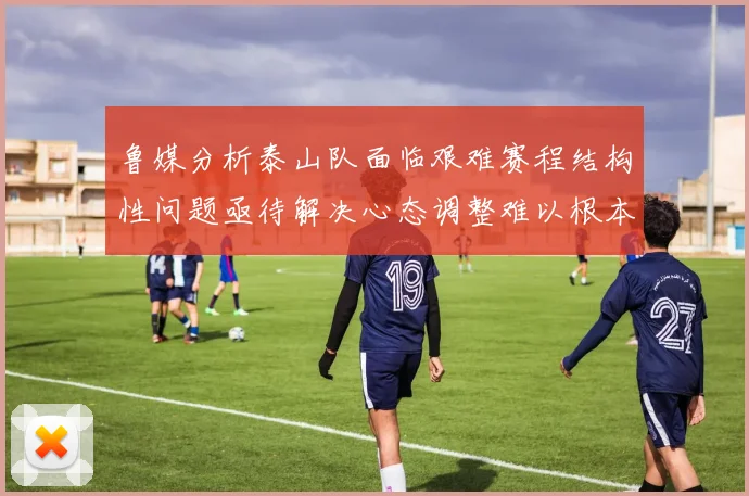 鲁媒分析泰山队面临艰难赛程结构性问题亟待解决心态调整难以根本改善